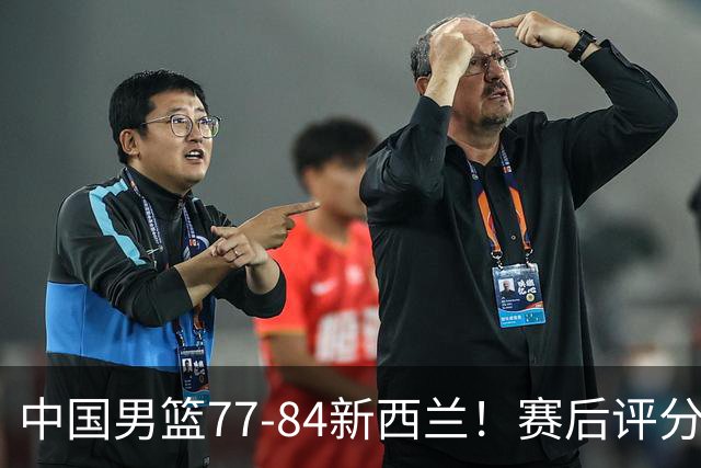 中国男篮77-84新西兰！赛后评分：4人满分 3人优秀 1人7中0严重拉胯